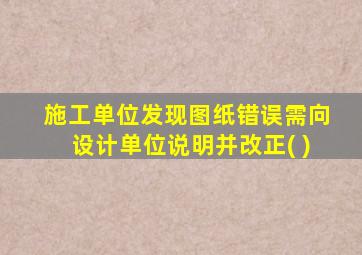 施工单位发现图纸错误需向设计单位说明并改正( )